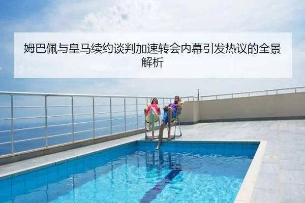 姆巴佩与皇马续约谈判加速转会内幕引发热议的全景解析