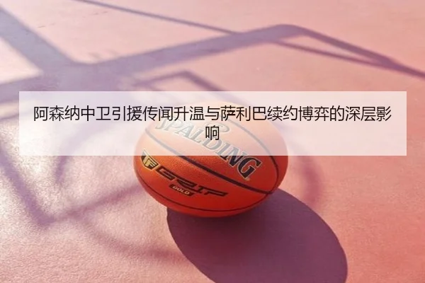 阿森纳中卫引援传闻升温与萨利巴续约博弈的深层影响