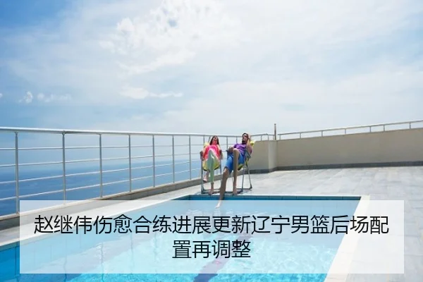 赵继伟伤愈合练进展更新辽宁男篮后场配置再调整