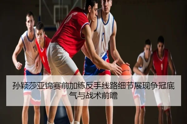 孙颖莎亚锦赛前加练反手线路细节展现争冠底气与战术前瞻